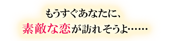 もうすぐあなたに、素敵な恋が訪れそうよ……